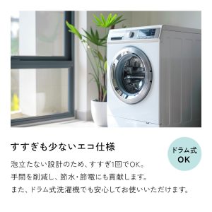 すすぎが少ないエコ仕様。泡立たない設計で、すすぎは1回で十分です。手間を削減し、節水・節電にも貢献します。また泡立たないので、ドラム式洗濯機でもご使用になれます。