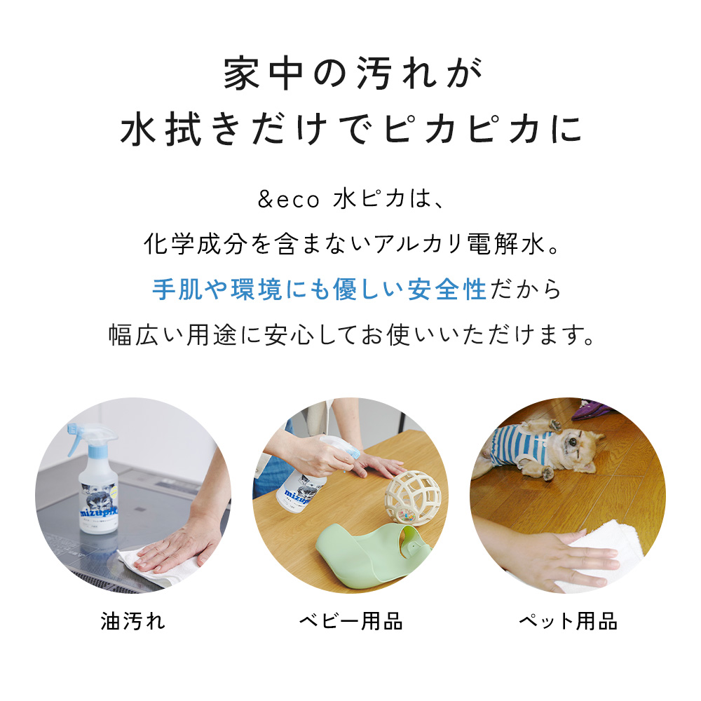 油汚れがひどいキッチン、ベビー用品、ペット用品など、家中の汚れが水拭きだけでピカピカに！
水ピカは化学成分を含まないアルカリ電解水。手肌や環境にも優しい安全性で、幅広い用途に安心して使えます。