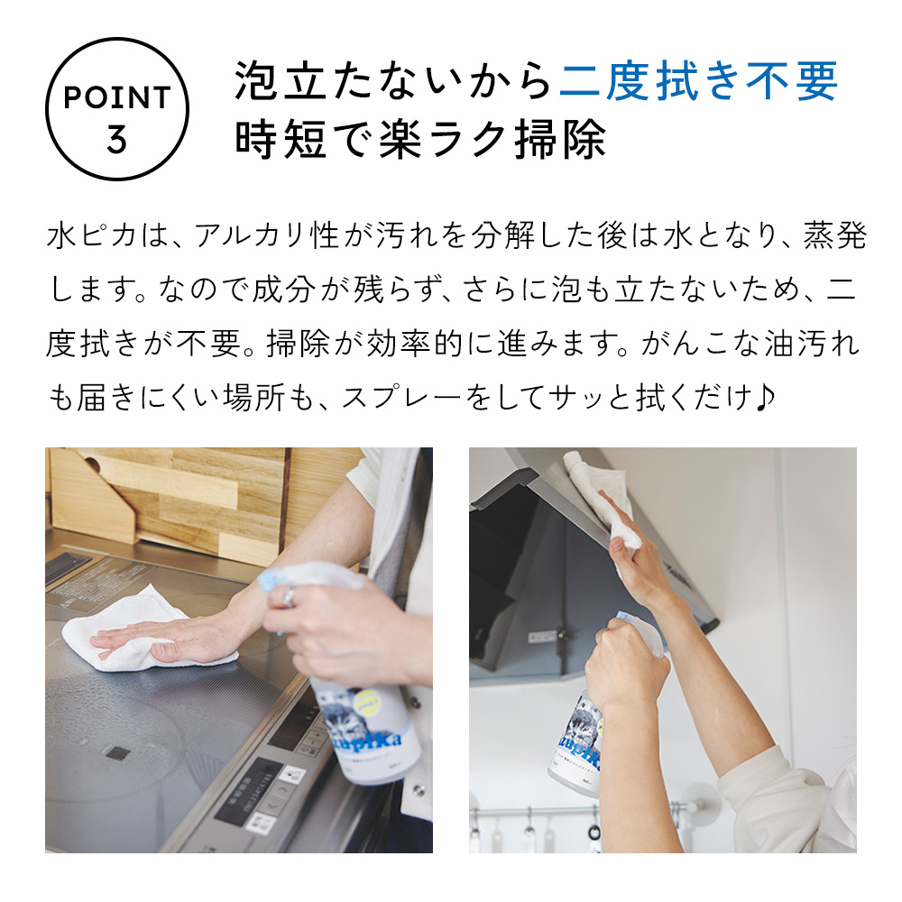 ポイント3：泡立たないから2度拭き不要。時短で楽々掃除。
汚れを分解したあとは、水ピカはみずとなって、蒸発。成分が残りません。
頑固な油汚れや届きにくい場所も、スプレーしてサッと吹くだけ。