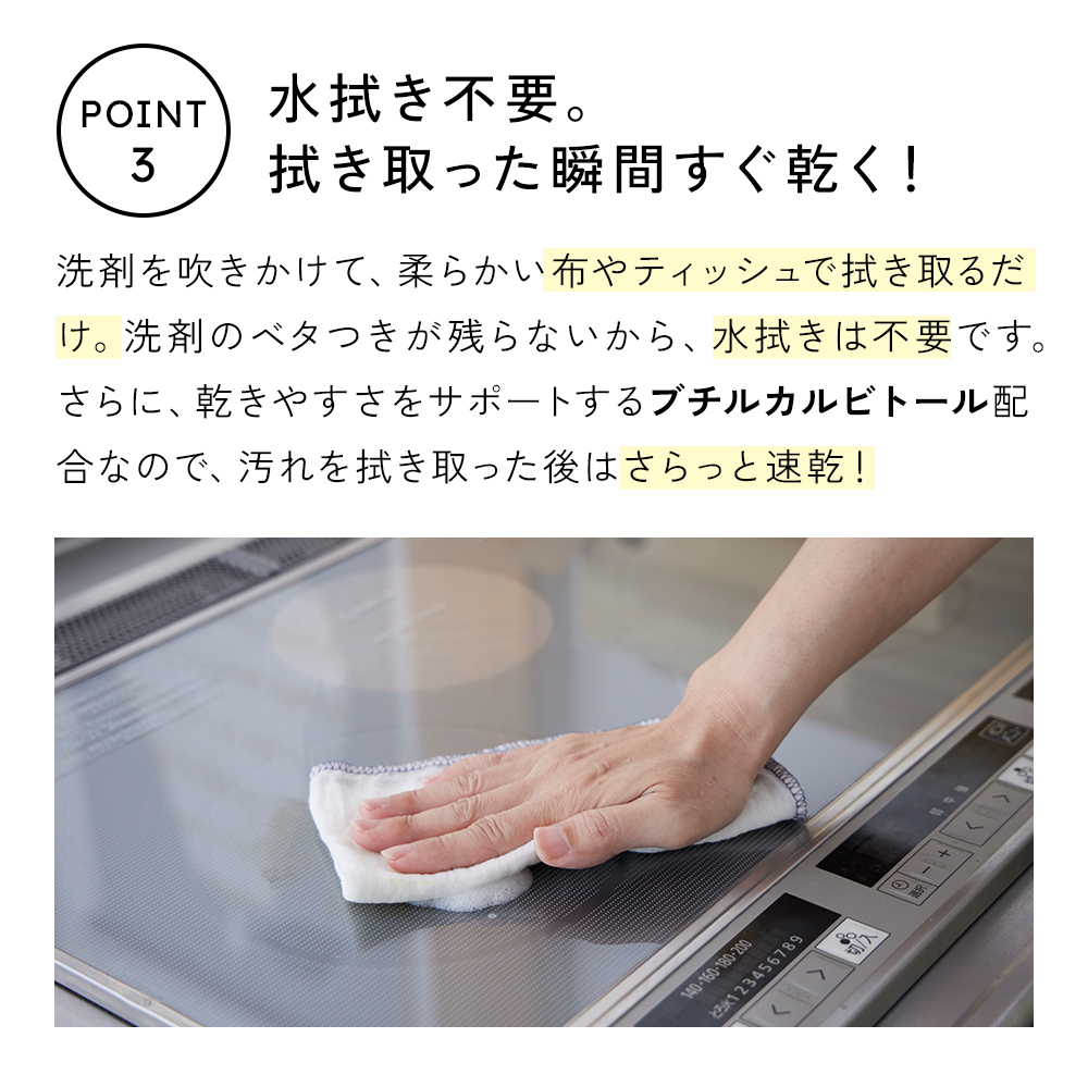 洗剤を吹きかけて、柔らかい布やティッシュで汚れを拭き取るだけ。洗剤のベタつきが残らないから、水拭きは不要です。さらに、ブチルカルビトール配合で、汚れを拭き取ったあとは、さらっと速乾!