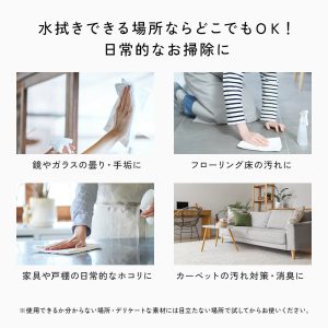 鏡やガラスの曇り・手垢に。フローリングの汚れに。家具や戸棚の日常的なホコリに。カーペットの汚れ・消臭に。水拭きできる場所なら、どこでもOK!日常的なお掃除に。