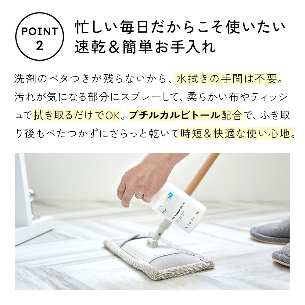 洗剤のベタつきが残らないから、水拭きの手間は不要。汚れが気になる部分にスプレーして、拭き取るだけでOK。ブチルカルビトール配合で、拭き取り後もベタつかずにさらっと乾いて、時短＆快適な使い心地。