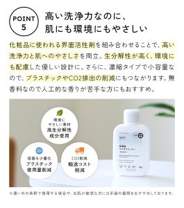 シャンプーやボディソープなど、化粧品に使われる界面活性剤を組み合わせることで、高い洗浄力と肌への優しさを両立。生分解性が高く、環境にも配慮したやさしい設計です。さらに、濃縮タイプで小容量だから、プラスチックやCO2排出の削減にもつながります。