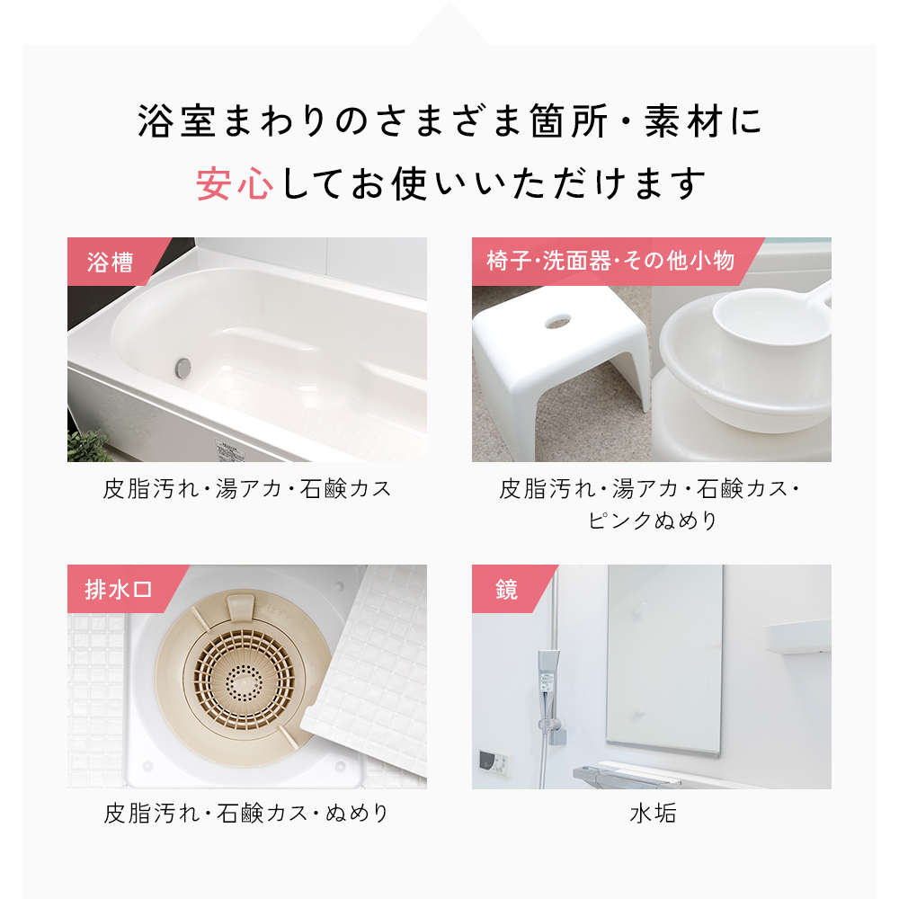 浴槽の皮脂汚れ・湯垢・石鹸カス。椅子・洗面器・その他小物の皮脂汚れ・湯垢・石鹸カス・ピンクぬめり。排水口のぬめり。鏡の水垢。浴室まわりの様々な箇所・素材に安心してご使用になれます。