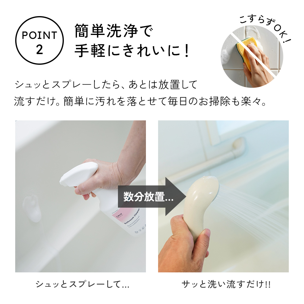 シュッとスプレーしたら、あとは放置して流すだけ。簡単に汚れを落とせて毎日のお掃除も楽々。こすり洗いは不要です。
