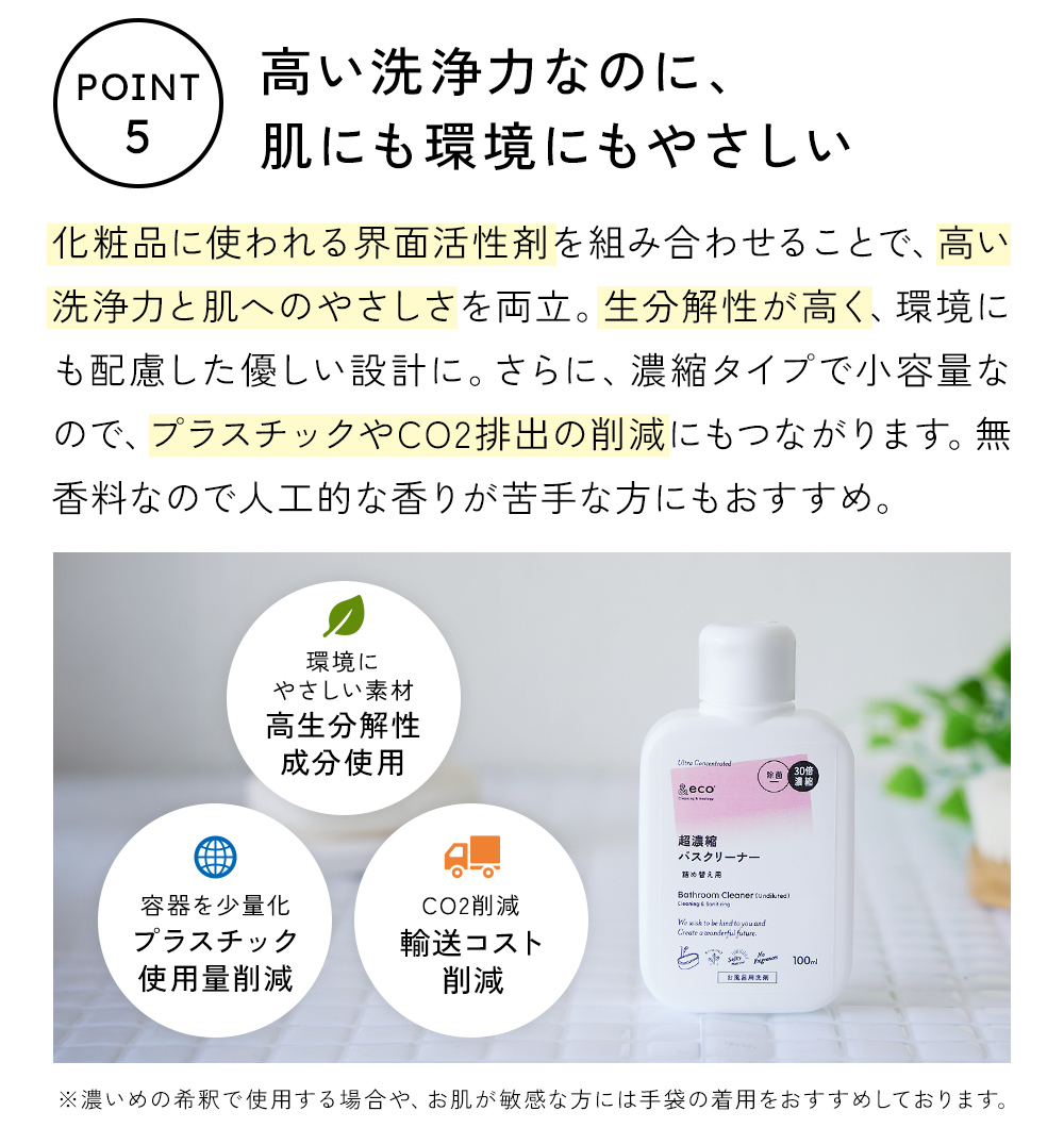 シャンプーやボディソープなど、化粧品に使われる界面活性剤を組み合わせることで、高い洗浄力と肌への優しさを両立。生分解性が高く、環境にも配慮したやさしい設計です。さらに、濃縮タイプで小容量だから、プラスチックやCO2排出の削減にもつながります。