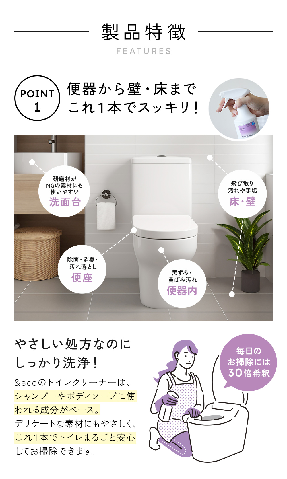 便器・便座、床・壁、洗面台まで。 &eco トイレクリーナーは、デリケート素材にもやさしく、トイレ全まるごと安心してお掃除できます。