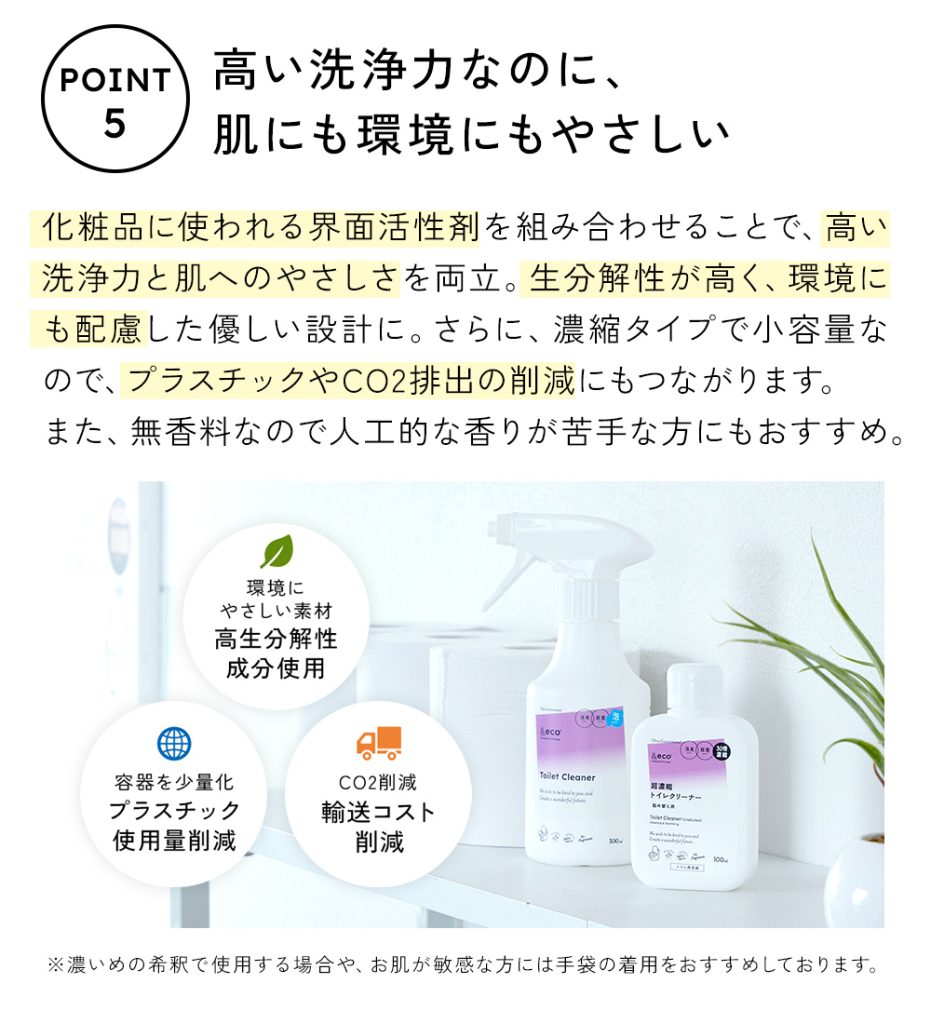 シャンプーやボディソープなど、化粧品に使われる界面活性剤を組み合わせることで、高い洗浄力と肌への優しさを両立。生分解性が高く、環境にも配慮したやさしい設計です。さらに、濃縮タイプで小容量だから、プラスチックやCO2排出の削減にもつながります。